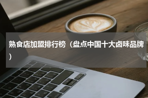 熟食店加盟排行榜（盘点中国十大卤味品牌）