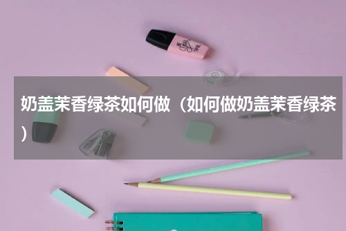 奶盖茉香绿茶如何做（如何做奶盖茉香绿茶）