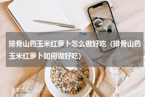 排骨山药玉米红萝卜怎么做好吃（排骨山药玉米红萝卜如何做好吃）