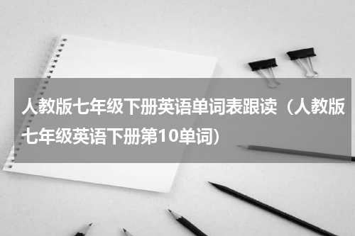 人教版七年级下册英语单词表跟读（人教版七年级英语下册第10单词）