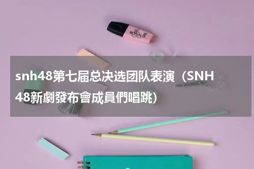 snh48第七届总决选团队表演（SNH48新劇發布會成員們唱跳）