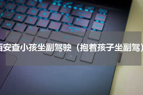 西安查小孩坐副驾驶（抱着孩子坐副驾）