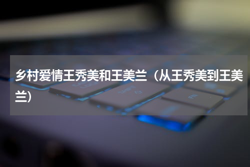乡村爱情王秀美和王美兰（从王秀美到王美兰）
