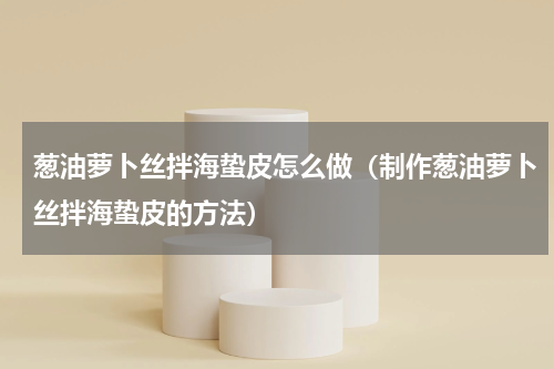 葱油萝卜丝拌海蛰皮怎么做（制作葱油萝卜丝拌海蛰皮的方法）