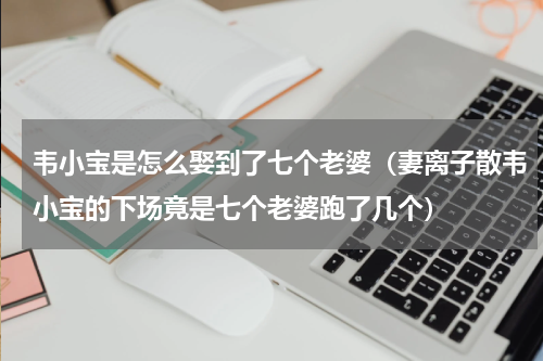 韦小宝是怎么娶到了七个老婆（妻离子散韦小宝的下场竟是七个老婆跑了几个）