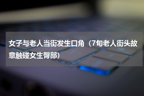 女子与老人当街发生口角（7旬老人街头故意触碰女生臀部）
