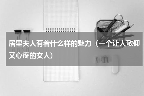居里夫人有着什么样的魅力（一个让人敬仰又心疼的女人）