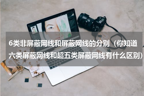 6类非屏蔽网线和屏蔽网线的分别（你知道六类屏蔽网线和超五类屏蔽网线有什么区别）
