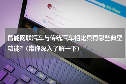 智能网联汽车与传统汽车相比具有哪些典型功能?（带你深入了解一下）
