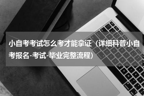 小自考考试怎么考才能拿证（详细科普小自考报名-考试-毕业完整流程）