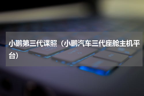 小鹏第三代谍照（小鹏汽车三代座舱主机平台）