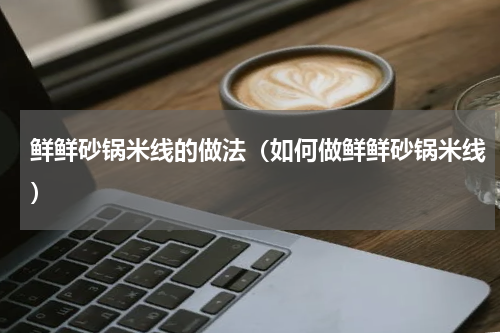 鲜鲜砂锅米线的做法（如何做鲜鲜砂锅米线）