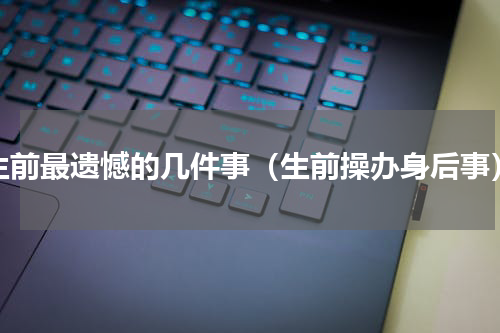 生前最遗憾的几件事（生前操办身后事）