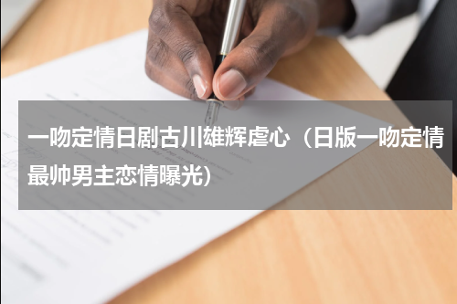 一吻定情日剧古川雄辉虐心（日版一吻定情最帅男主恋情曝光）