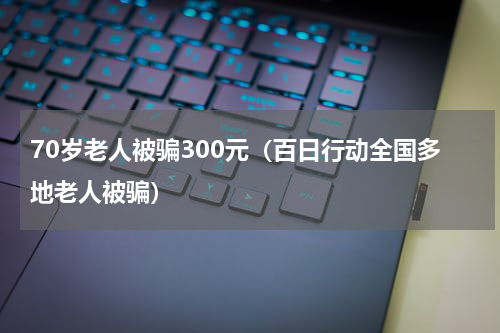 70岁老人被骗300元（百日行动全国多地老人被骗）