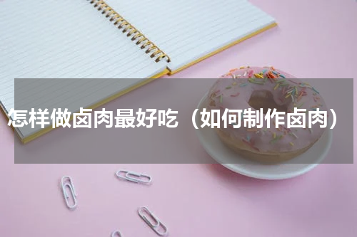 怎样做卤肉最好吃（如何制作卤肉）