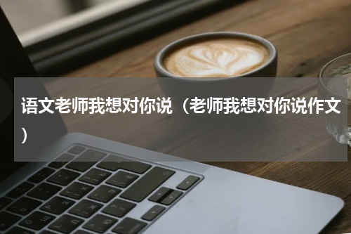 语文老师我想对你说（老师我想对你说作文）