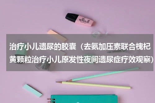 治疗小儿遗尿的胶囊（去氨加压素联合槐杞黄颗粒治疗小儿原发性夜间遗尿症疗效观察）