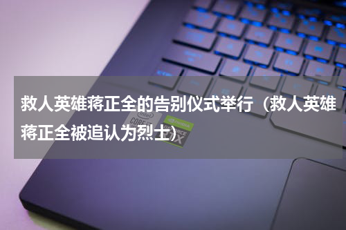 救人英雄蒋正全的告别仪式举行（救人英雄蒋正全被追认为烈士）