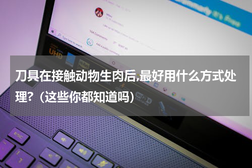 刀具在接触动物生肉后,最好用什么方式处理?（这些你都知道吗）