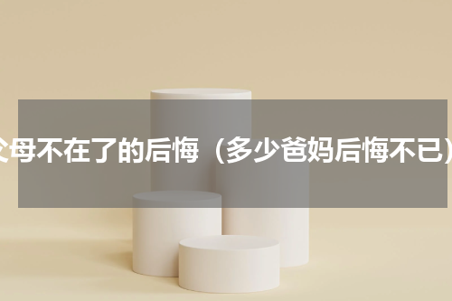 父母不在了的后悔（多少爸妈后悔不已）