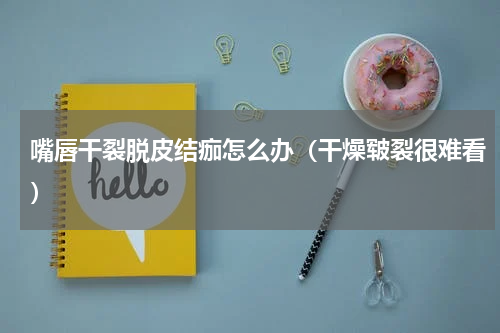 嘴唇干裂脱皮结痂怎么办（干燥皲裂很难看）