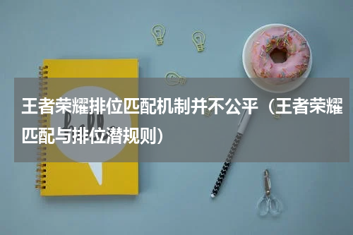 王者荣耀排位匹配机制并不公平（王者荣耀匹配与排位潜规则）