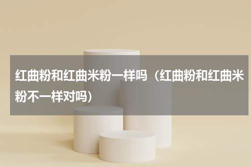 红曲粉和红曲米粉一样吗（红曲粉和红曲米粉不一样对吗）