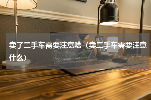 卖了二手车需要注意啥（卖二手车需要注意什么）