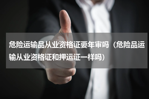 危险运输品从业资格证要年审吗（危险品运输从业资格证和押运证一样吗）