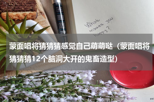 蒙面唱将猜猜猜感觉自己萌萌哒（蒙面唱将猜猜猜12个脑洞大开的鬼畜造型）