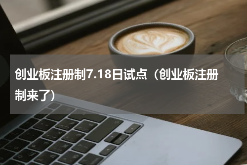 创业板注册制7.18日试点（创业板注册制来了）