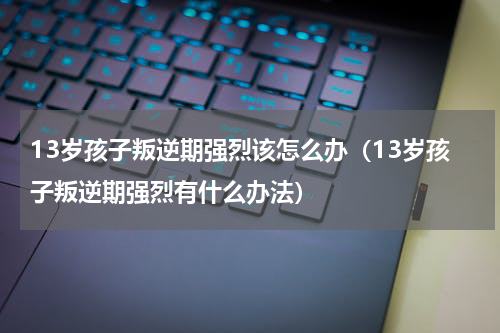 13岁孩子叛逆期强烈该怎么办（13岁孩子叛逆期强烈有什么办法）