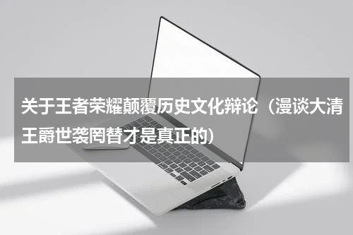 关于王者荣耀颠覆历史文化辩论（漫谈大清王爵世袭罔替才是真正的）