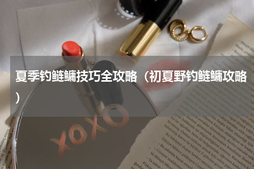 夏季钓鲢鳙技巧全攻略（初夏野钓鲢鳙攻略）
