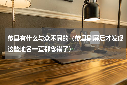 歙县有什么与众不同的（歙县刷屏后才发现这些地名一直都念错了）