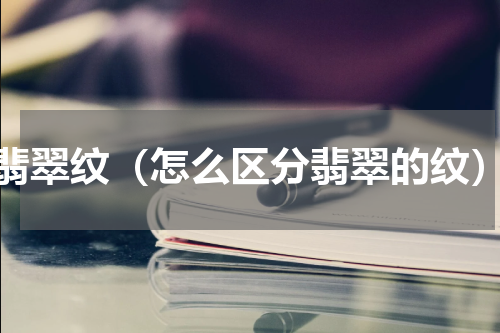 翡翠纹（怎么区分翡翠的纹）