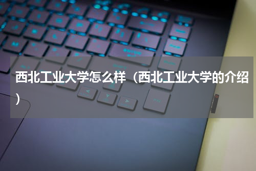 西北工业大学怎么样（西北工业大学的介绍）