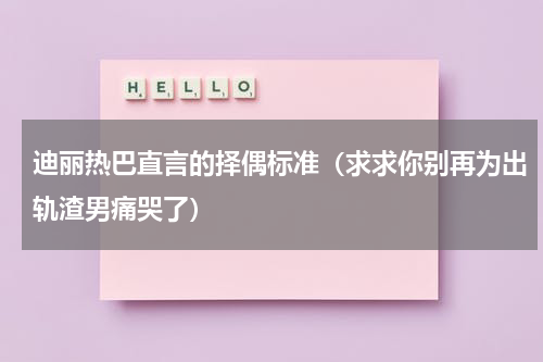 迪丽热巴直言的择偶标准（求求你别再为出轨渣男痛哭了）