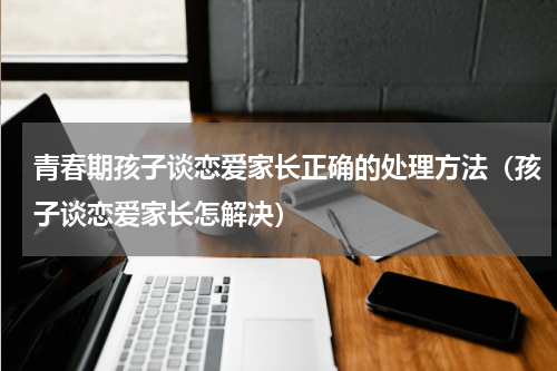 青春期孩子谈恋爱家长正确的处理方法（孩子谈恋爱家长怎解决）
