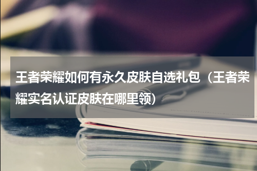 王者荣耀如何有永久皮肤自选礼包（王者荣耀实名认证皮肤在哪里领）