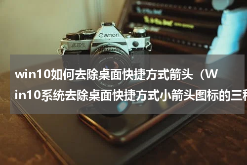 win10如何去除桌面快捷方式箭头（Win10系统去除桌面快捷方式小箭头图标的三种方法）