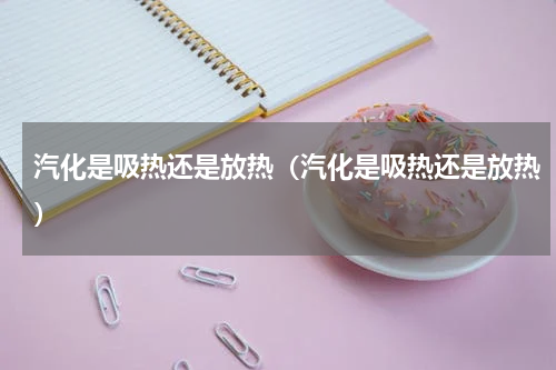 汽化是吸热还是放热（汽化是吸热还是放热）