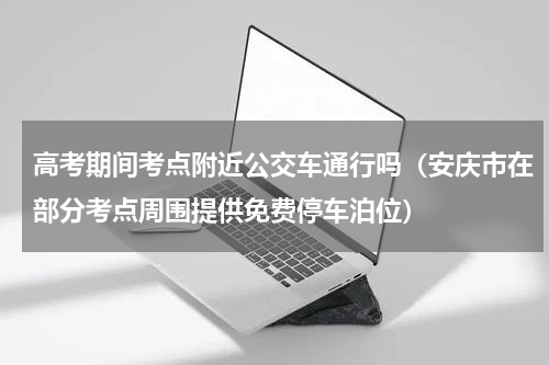 高考期间考点附近公交车通行吗（安庆市在部分考点周围提供免费停车泊位）