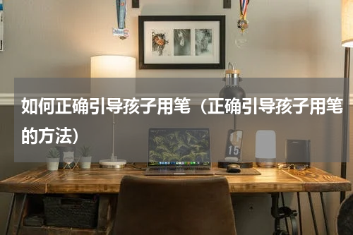 如何正确引导孩子用笔（正确引导孩子用笔的方法）