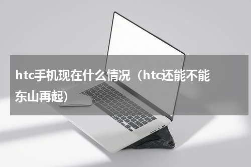 htc手机现在什么情况（htc还能不能东山再起）