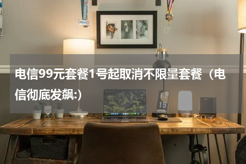 电信99元套餐1号起取消不限量套餐（电信彻底发飙:）