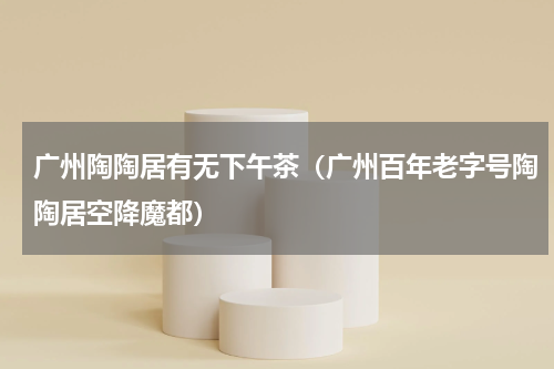 广州陶陶居有无下午茶（广州百年老字号陶陶居空降魔都）