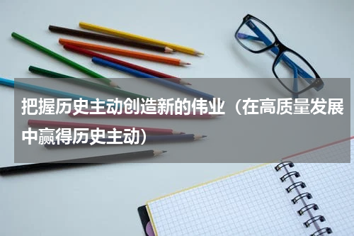 把握历史主动创造新的伟业（在高质量发展中赢得历史主动）