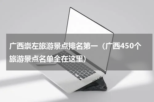 广西崇左旅游景点排名第一（广西450个旅游景点名单全在这里）